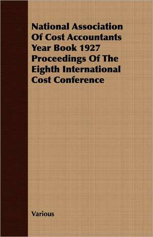 National Association of Cost Accountants Year Book 1927 Proceedings of the Eighth International Cost Conference: A Study in Cultural Orientation de various