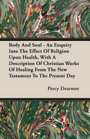 Body and Soul - An Enquiry Into the Effect of Religion Upon Health, with a Description of Christian Works of Healing from the New Testament to the Pre: A History and a Defense of Animism de Percy Dearmer