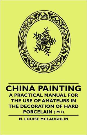 China Painting - A Practical Manual for the Use of Amateurs in the Decoration of Hard Porcelain (1911) de M. Louise McLaughlin