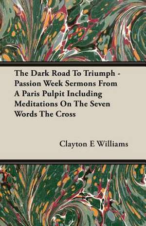 The Dark Road to Triumph - Passion Week Sermons from a Paris Pulpit Including Meditations on the Seven Words the Cross: 1782-1830 de Clayton E Williams