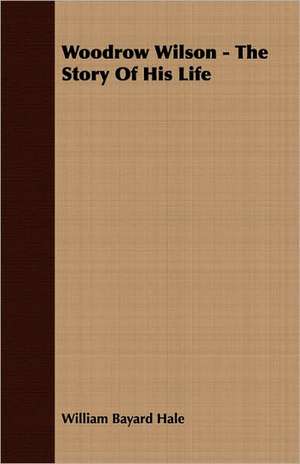 Woodrow Wilson - The Story of His Life: The Caricature, the Myth and the Man de William Bayard Hale