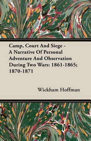 Camp, Court and Siege - A Narrative of Personal Adventure and Observation During Two Wars: 1861-1865; 1870-1871 de Wickham Hoffman