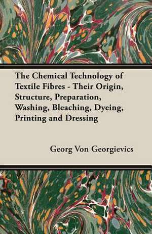 The Chemical Technology of Textile Fibres - Their Origin, Structure, Preparation, Washing, Bleaching, Dyeing, Printing and Dressing de Georg Von Georgievics