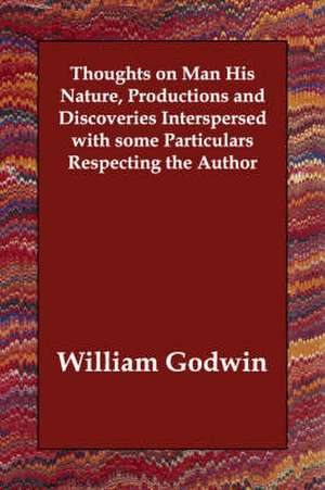 Thoughts on Man His Nature, Productions and Discoveries Interspersed with Some Particulars Respecting the Author de William Godwin