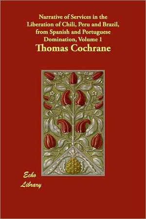 Narrative of Services in the Liberation of Chili, Peru and Brazil, from Spanish and Portuguese Domination, Volume 1 de Thomas Cochrane