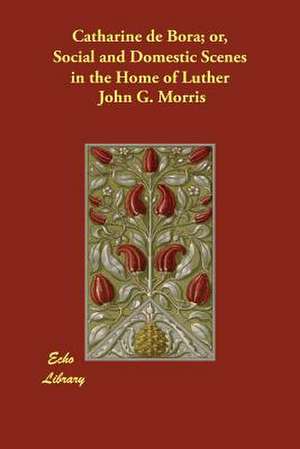 Catharine de Bora; Or, Social and Domestic Scenes in the Home of Luther de John G. Morris