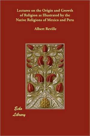 Lectures on the Origin and Growth of Religion as Illustrated by the Native Religions of Mexico and Peru de Albert Reville