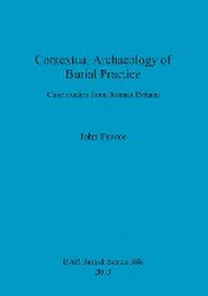 Contextual Archaeology of Burial Practice: Case Studies from Roman Britain de John Pearce