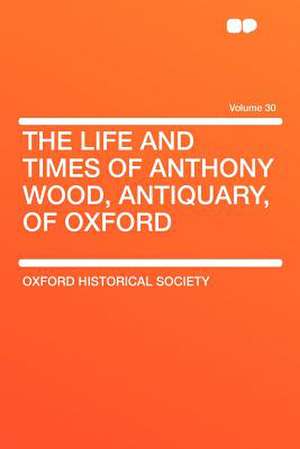 The Life and Times of Anthony Wood, Antiquary, of Oxford Volume 30 de Oxford Historical Society