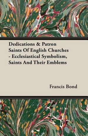 Dedications & Patron Saints of English Churches - Ecclesiastical Symbolism, Saints and Their Emblems: A Physiologico-Theological Study de Francis Bond