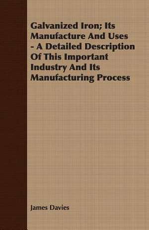 Galvanized Iron; Its Manufacture and Uses - A Detailed Description of This Important Industry and Its Manufacturing Process de James Davies