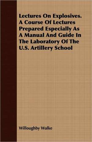 Lectures on Explosives. a Course of Lectures Prepared Especially as a Manual and Guide in the Laboratory of the U.S. Artillery School: Reprinted from the Complete Handbook de Willoughby Walke