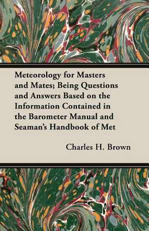 Meteorology for Masters and Mates; Being Questions and Answers Based on the Information Contained in the Barometer Manual and Seaman's Handbook of Met de Charles H. Brown