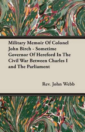 Military Memoir of Colonel John Birch - Sometime Governor of Hereford in the Civil War Between Charles I and the Parliament: Their Significance, Identification and Removal, Together with an Account of the Bacteriological Methods Employed in Th de Rev. John Webb