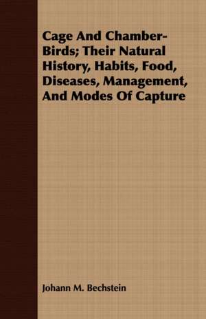 Cage and Chamber-Birds; Their Natural History, Habits, Food, Diseases, Management, and Modes of Capture de Johann M. Bechstein