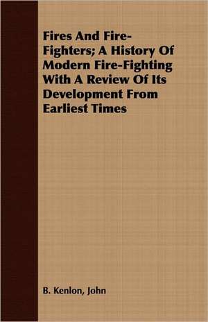 Fires and Fire-Fighters: A History of Modern Fire-Fighting with a Review of Its Development from Earliest Times de John B. Kenlon