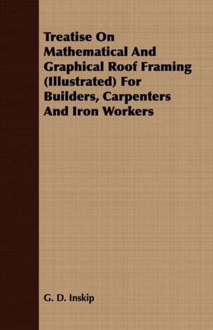 Treatise on Mathematical and Graphical Roof Framing (Illustrated) for Builders, Carpenters and Iron Workers: For Raising Heavy Bodies, for the Erection of Buildings, and for Hoisting Goods de G. D. Inskip