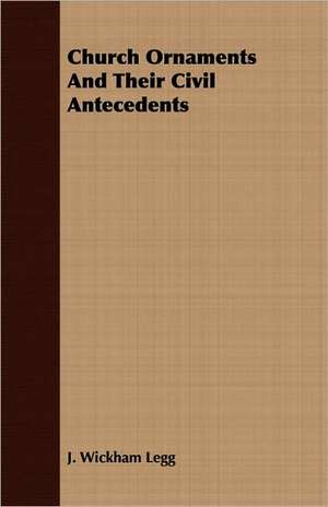 Church Ornaments and Their Civil Antecedents: Being a Concise Dictionary of Statutes, Canons, Regulations, and Decided Cases Affecting the Clergy and Laity de J. Wickham Legg