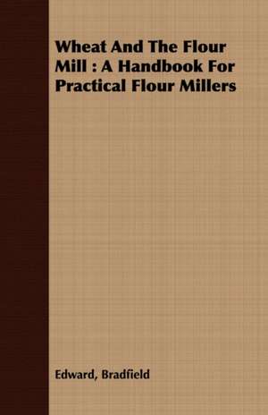 Wheat and the Flour Mill: A Handbook for Practical Flour Millers de Edward Bradfield