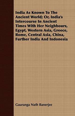 India as Known to the Ancient World; Or, India's Intercourse in Ancient Times with Her Neighbours, Egypt, Western Asia, Greece, Rome, Central Asia, Ch: Being a Fragment of a Private Correspondence, Accidentally D de Gauranga Nath Banerjee