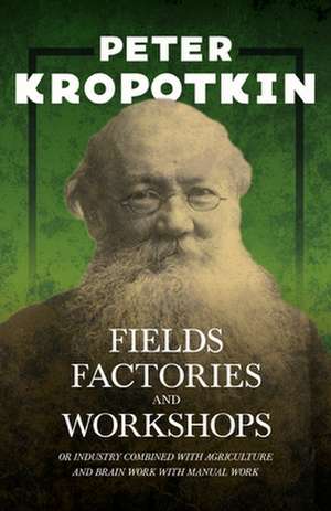 Fields, Factories, and Workshops; Or, Industry Combined with Agriculture and Brain Work with Manual Work: A Meditative Commentary de P. Kropotkin