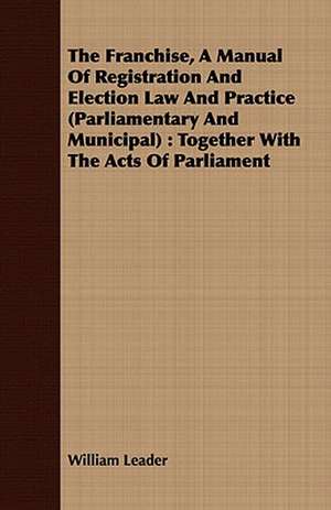 The Franchise, a Manual of Registration and Election Law and Practice (Parliamentary and Municipal): Together with the Acts of Parliament de William Leader