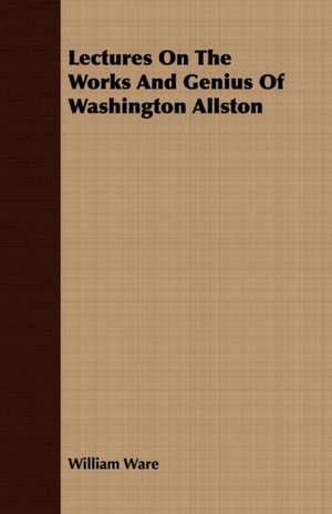 Lectures on the Works and Genius of Washington Allston: With Symposia on the Value of Humanistic Studies de William Ware