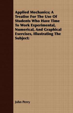 Applied Mechanics; A Treatise for the Use of Students Who Have Time to Work Experimental, Numerical, and Graphical Exercises, Illustrating the Subject de John Perry