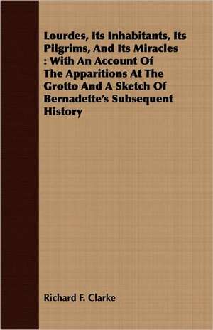 Lourdes, Its Inhabitants, Its Pilgrims, and Its Miracles: With an Account of the Apparitions at the Grotto and a Sketch of Bernadette's Subsequent His de Richard F. Clarke