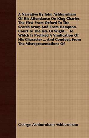 A Narrative by John Ashburnham of His Attendance on King Charles the First from Oxford to the Scotch Army, and from Hampton-Court to the Isle of Wig: Being the Diaries of Admiral Sir Thomas Ussher, R. N., K. C. B. (on Board the Undaunted), and John R. Glover, Secretar de George Ashburnham Ashburnham