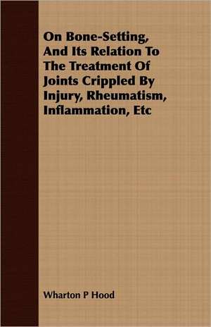 On Bone-Setting, and Its Relation to the Treatment of Joints Crippled by Injury, Rheumatism, Inflammation, Etc: With Elucidations Vol I de Wharton P Hood