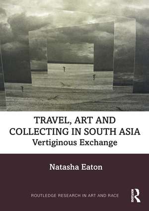 Travel, Art and Collecting in South Asia: Vertiginous Exchange de Natasha Eaton