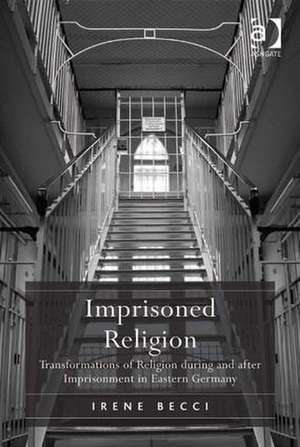Imprisoned Religion: Transformations of Religion during and after Imprisonment in Eastern Germany de Irene Becci