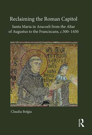 Reclaiming the Roman Capitol: Santa Maria in Aracoeli from the Altar of Augustus to the Franciscans, c. 500–1450 de Claudia Bolgia