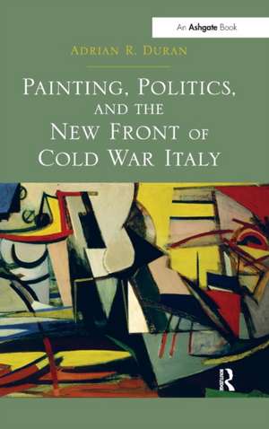 Painting, Politics, and the New Front of Cold War Italy de Adrian R. Duran