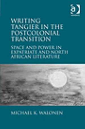 Writing Tangier in the Postcolonial Transition: Space and Power in Expatriate and North African Literature de Michael K. Walonen