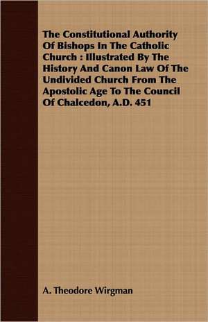 The Constitutional Authority of Bishops in the Catholic Church: Illustrated by the History and Canon Law of the Undivided Church from the Apostolic Ag de A. Theodore Wirgman