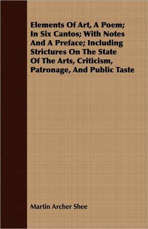 Elements of Art, a Poem; In Six Cantos; With Notes and a Preface; Including Strictures on the State of the Arts, Criticism, Patronage, and Public Tast: An Alpine Rhyme de Martin Archer Shee