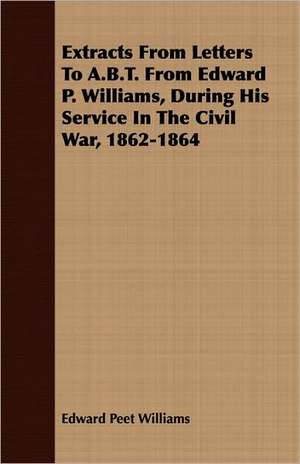 Extracts from Letters to A.B.T. from Edward P. Williams, During His Service in the Civil War, 1862-1864: Followed by Refusal to Institute, on the Allegation of Unsound Doctrine Respecting de Edward Peet Williams