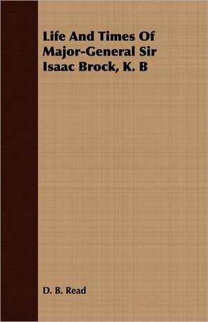 Life and Times of Major-General Sir Isaac Brock, K. B: Comprising a Minute Account of the Various Military and Naval Operations de D. B. Read