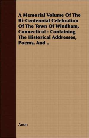 A Memorial Volume of the Bi-Centennial Celebration of the Town of Windham, Connecticut: Containing the Historical Addresses, Poems, and .. de Anon