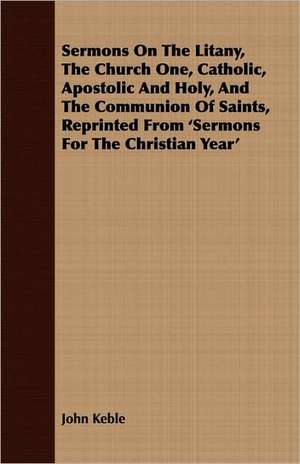 Sermons on the Litany, the Church One, Catholic, Apostolic and Holy, and the Communion of Saints, Reprinted from 'Sermons for the Christian Year': An Address Introductory to the Franklin Lectures, Delivered at Boston, September, 1838 de John Keble