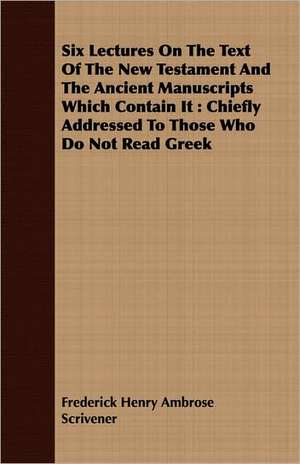 Six Lectures on the Text of the New Testament and the Ancient Manuscripts Which Contain It: Chiefly Addressed to Those Who Do Not Read Greek de Frederick Henry Ambrose Scrivener