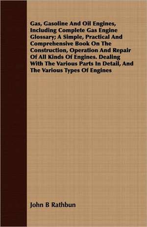 Gas, Gasoline and Oil Engines, Including Complete Gas Engine Glossary; A Simple, Practical and Comprehensive Book on the Construction, Operation and R: Designed as a Basis for Instruction in Ethical Science in Schools and Colleges de John B Rathbun