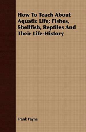 How to Teach about Aquatic Life; Fishes, Shellfish, Reptiles and Their Life-History: Some Hints de Frank Payne