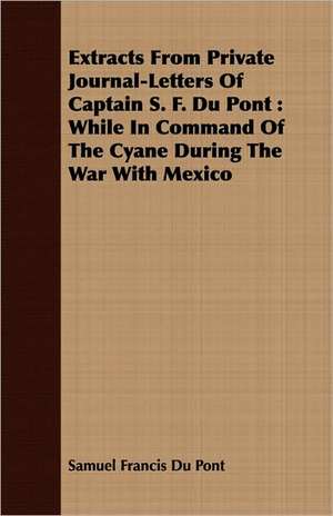 Extracts from Private Journal-Letters of Captain S. F. Du Pont: While in Command of the Cyane During the War with Mexico de Samuel Francis Du Pont