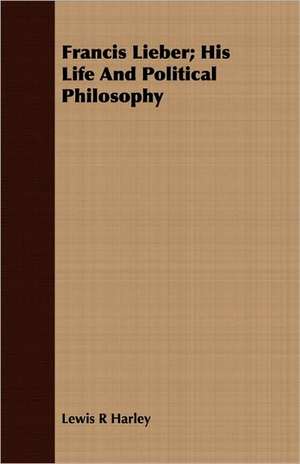 Francis Lieber; His Life and Political Philosophy: An Inside View of Life in the Southern Confederacy from Birth to Death de Lewis R Harley