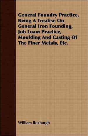 General Foundry Practice, Being a Treatise on General Iron Founding, Job Loam Practice, Moulding and Casting of the Finer Metals, Etc.: Treating Also of the Part Borne by Jimmie Dun in the Days, 1871-1886 de William Roxburgh