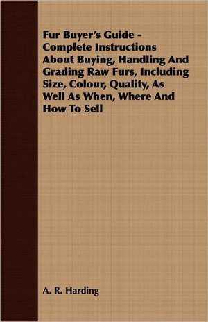 Fur Buyer's Guide - Complete Instructions about Buying, Handling and Grading Raw Furs, Including Size, Colour, Quality, as Well as When, Where and How: Making and Repairing de A. R. Harding