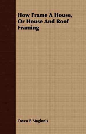 How Frame a House, or House and Roof Framing: Accompanied by Explanatory Maps de Owen B Maginnis